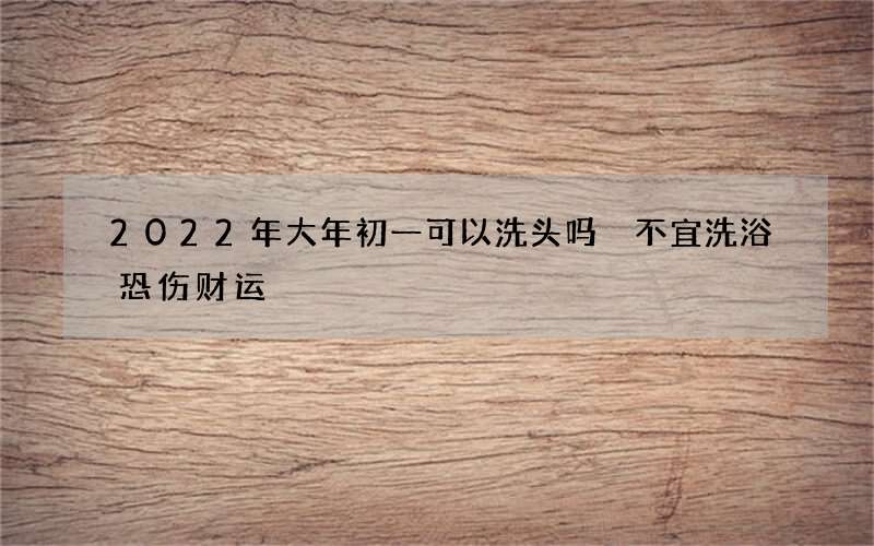 2022年大年初一可以洗头吗 不宜洗浴恐伤财运